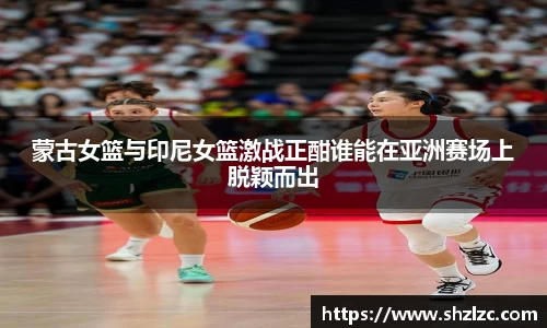 蒙古女篮与印尼女篮激战正酣谁能在亚洲赛场上脱颖而出