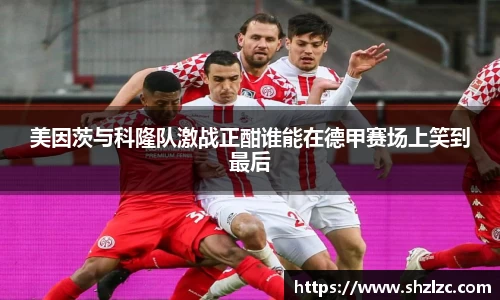 美因茨与科隆队激战正酣谁能在德甲赛场上笑到最后
